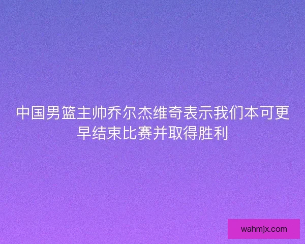 中国男篮主帅乔尔杰维奇表示我们本可更早结束比赛并取得胜利