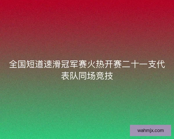 全国短道速滑冠军赛火热开赛二十一支代表队同场竞技