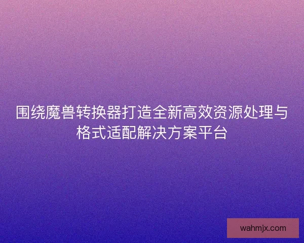围绕魔兽转换器打造全新高效资源处理与格式适配解决方案平台