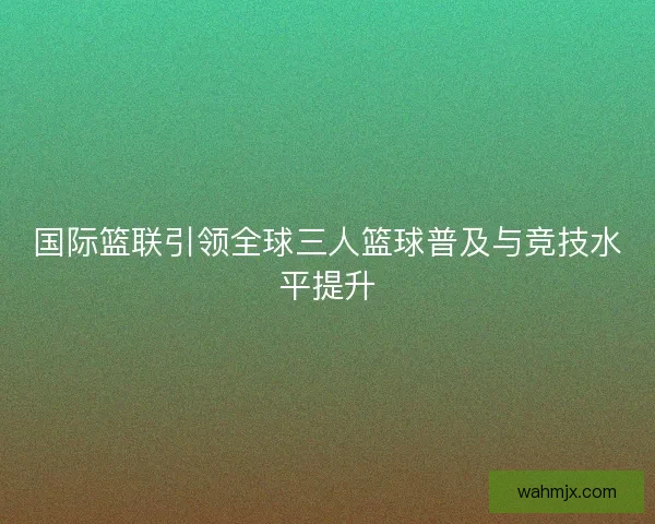 国际篮联引领全球三人篮球普及与竞技水平提升