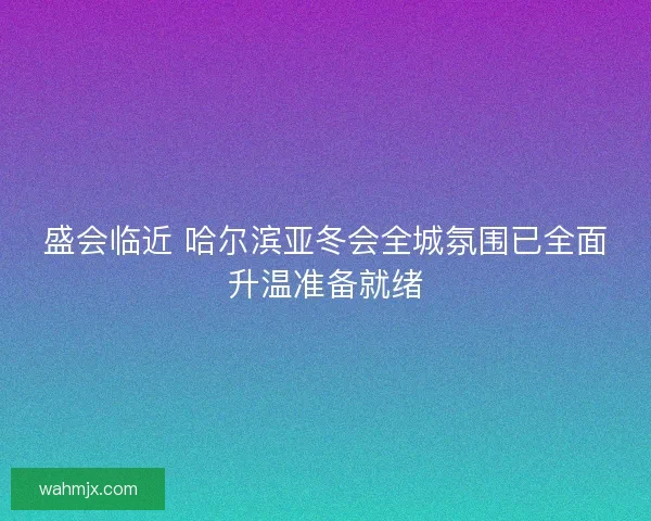 盛会临近 哈尔滨亚冬会全城氛围已全面升温准备就绪